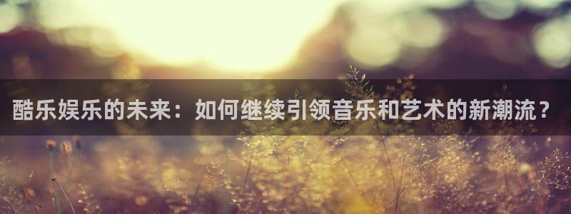 壹号电子娱乐app下载安装：酷乐娱乐的未来：如何继续引领音乐和艺术的新潮流？
